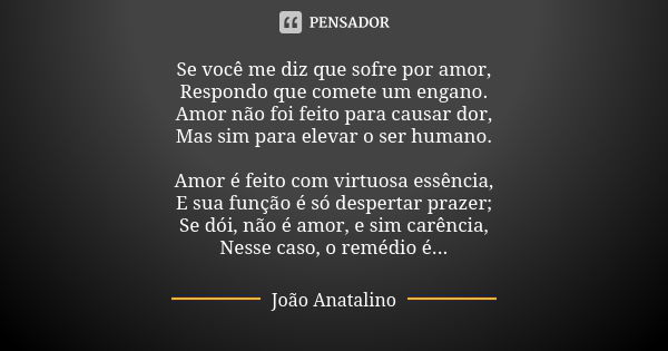 Se você me diz que sofre por amor, Respondo que comete um engano. Amor não foi feito para causar dor, Mas sim para elevar o ser humano. Amor é feito com virtuos... Frase de João Anatalino.