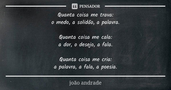 Quanta coisa me trava: o medo, a solidão, a palavra. Quanta coisa me cala: a dor, o desejo, a fala. Quanta coisa me cria: a palavra, a fala, a poesia.... Frase de João Andrade.