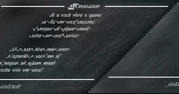 Se a esta hora o agora se fez em você passivo, é porque de algum modo estou em você cativo. Se a esta hora meu verso é espelho e você me lê, é porque de algum m... Frase de João Andrade.