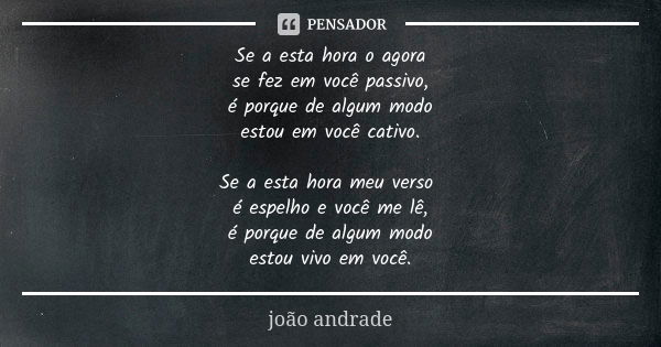 Se a esta hora o agora se fez em você passivo, é porque de algum modo estou em você cativo. Se a esta hora meu verso é espelho e você me lê, é porque de algum m... Frase de João Andrade.