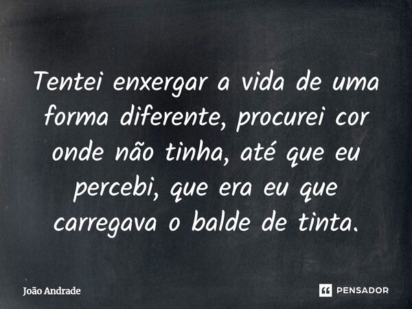 Tentei enxergar a vida de uma forma diferente, procurei cor onde não tinha, até que eu percebi, ⁠que era eu que carregava o balde de tinta.... Frase de joão andrade.