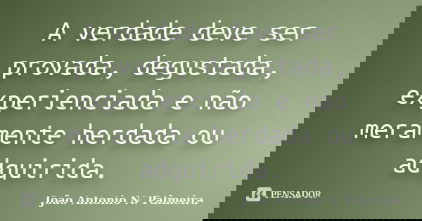 A verdade deve ser provada, degustada, experienciada e não meramente herdada ou adquirida.... Frase de João Antonio N. Palmeira.