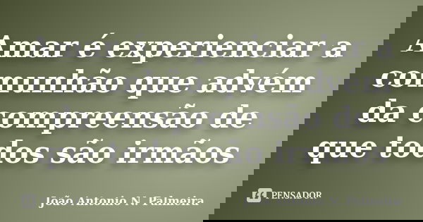 Amar é experienciar a comunhão que advém da compreensão de que todos são irmãos... Frase de João Antonio N. Palmeira.