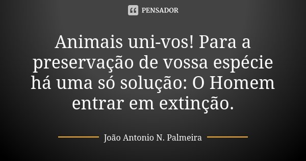 Animais uni-vos! Para a preservação de vossa espécie há uma só solução: O Homem entrar em extinção.... Frase de João Antonio N. Palmeira.
