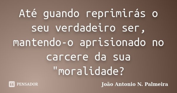 Até guando reprimirás o seu verdadeiro ser, mantendo-o aprisionado no carcere da sua "moralidade?... Frase de João Antonio N. Palmeira.