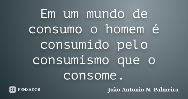 Em um mundo de consumo o homem é consumido pelo consumismo que o consome.... Frase de João Antonio N. Palmeira.