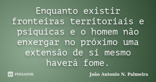 Enquanto existir fronteiras territoriais e psíquicas e o homem não enxergar no próximo uma extensão de si mesmo haverá fome.... Frase de João Antonio N. Palmeira.