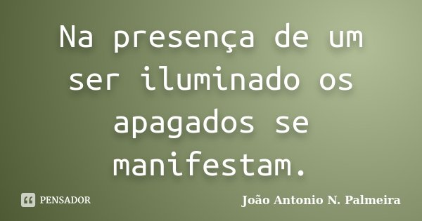 Na presença de um ser iluminado os apagados se manifestam.... Frase de João Antonio N. Palmeira.