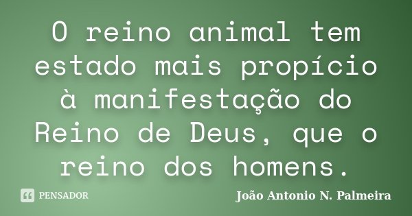 O reino animal tem estado mais propício à manifestação do Reino de Deus, que o reino dos homens.... Frase de João Antonio N. Palmeira.