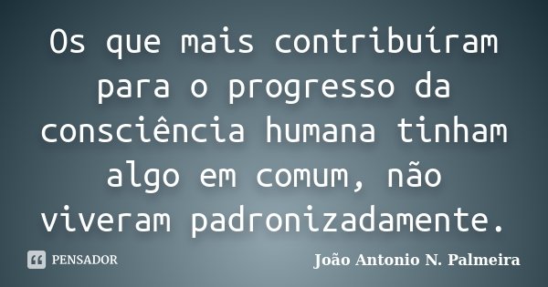 Os que mais contribuíram para o progresso da consciência humana tinham algo em comum, não viveram padronizadamente.... Frase de João Antonio N. Palmeira.