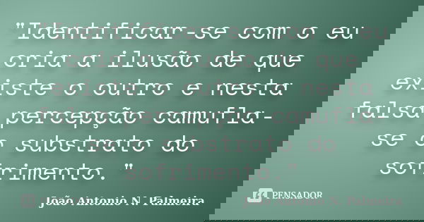 "Identificar-se com o eu cria a ilusão de que existe o outro e nesta falsa percepção camufla-se o substrato do sofrimento."... Frase de João Antonio N. Palmeira.