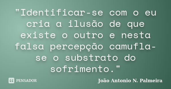 "Identificar-se com o eu cria a ilusão de que existe o outro e nesta falsa percepção camufla-se o substrato do sofrimento."... Frase de João Antonio N. Palmeira.