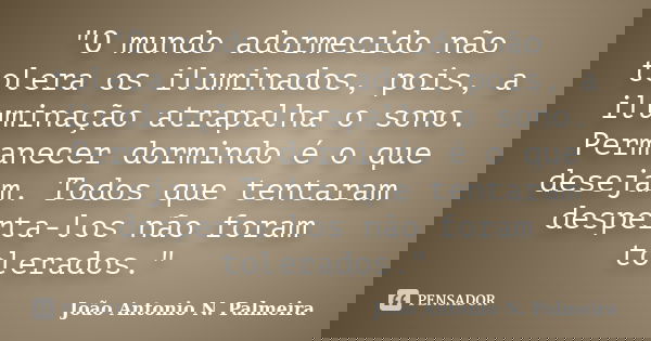 "O mundo adormecido não tolera os iluminados, pois, a iluminação atrapalha o sono. Permanecer dormindo é o que desejam. Todos que tentaram desperta-los não... Frase de João Antonio N. Palmeira.