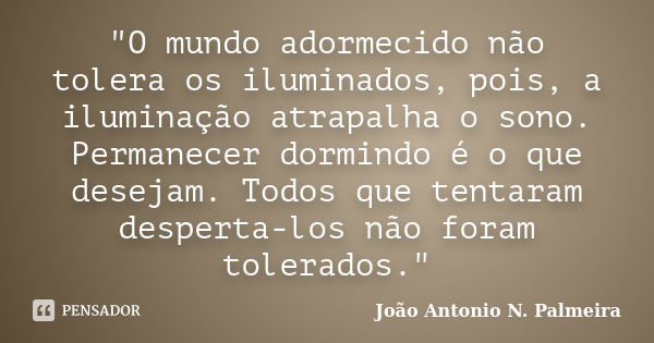 "O mundo adormecido não tolera os iluminados, pois, a iluminação atrapalha o sono. Permanecer dormindo é o que desejam. Todos que tentaram desperta-los não... Frase de João Antonio N. Palmeira.