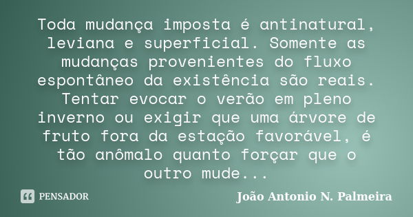 Toda mudança imposta é antinatural, leviana e superficial. Somente as mudanças provenientes do fluxo espontâneo da existência são reais. Tentar evocar o verão e... Frase de João Antonio N. Palmeira.