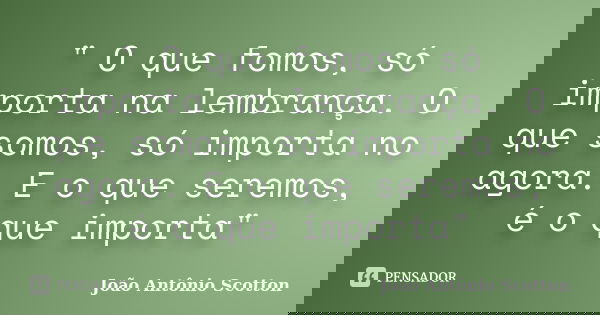 ‎" O que fomos, só importa na lembrança. O que somos, só importa no agora. E o que seremos, é o que importa"... Frase de João Antônio Scotton.