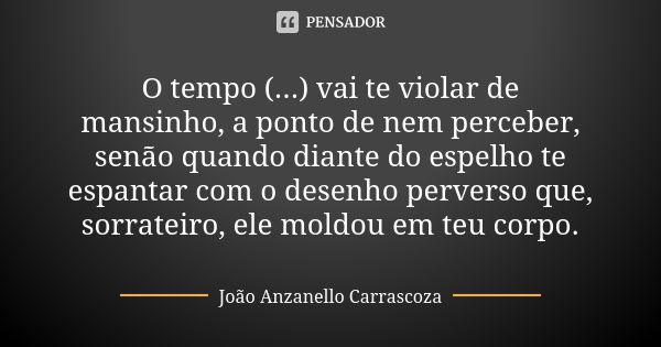 O tempo (...) vai te violar de mansinho, a ponto de nem perceber, senão quando diante do espelho te espantar com o desenho perverso que, sorrateiro, ele moldou ... Frase de João Anzanello Carrascoza.