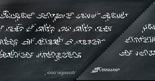 Busque sempre ouvir aquilo que não é dito, ou dito nas entrelinhas, ali tende a morar as verdadeiras intenções.... Frase de João Augusto.