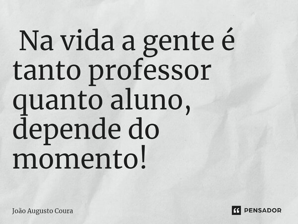 ⁠ Na vida a gente é tanto professor quanto aluno, depende do momento!... Frase de João Augusto Coura.