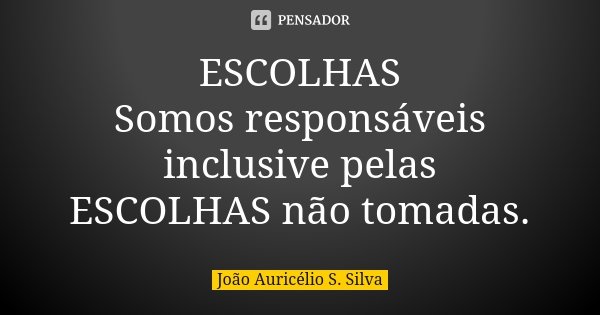 ESCOLHAS Somos responsáveis inclusive pelas ESCOLHAS não tomadas.... Frase de João Auricélio S. Silva.