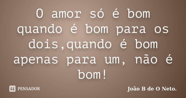 O amor só é bom quando é bom para os dois,quando é bom apenas para um, não é bom!... Frase de João B de O Neto..