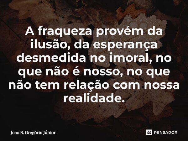 A fraqueza provém da ilusão, da esperança desmedida no imoral, no que não é nosso, no que não tem relação com nossa realidade.... Frase de João B. Gregório Júnior.