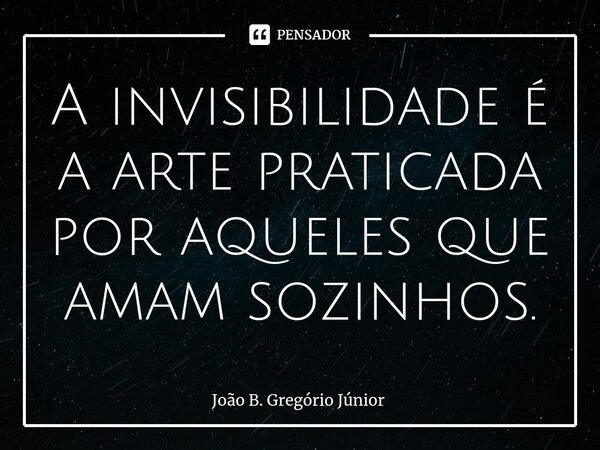 ⁠A invisibilidade é a arte praticada por aqueles que amam sozinhos.... Frase de João B. Gregório Júnior.