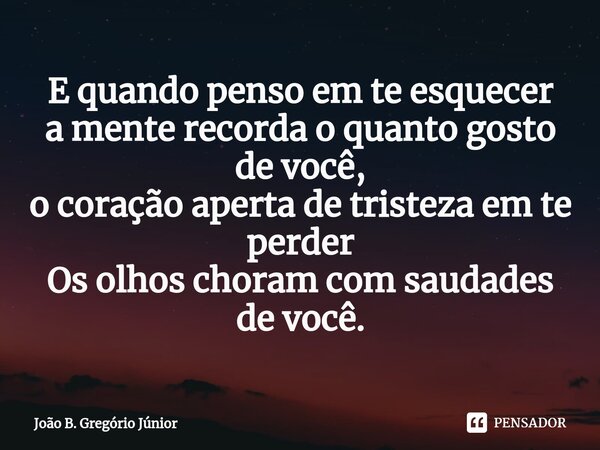 E quando penso em te esquecer a mente recorda o quanto gosto de você, o coração aperta de tristeza em te perder Os olhos choram com saudades de você.... Frase de João B. Gregório Júnior.