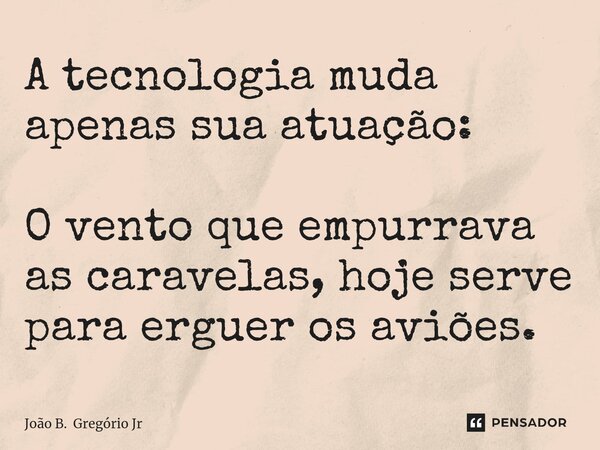 A tecnologia muda apenas sua atuação: O vento que empurrava as caravelas, hoje serve para erguer os aviões.... Frase de João B. Gregório Jr.