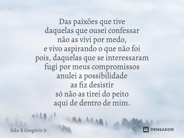 Das paixões que tive daquelas que ousei confessar não as vivi por medo, e vivo aspirando o que não foi pois, daquelas que se interessaram fugi por meus comprom... Frase de João B Gregório Jr.