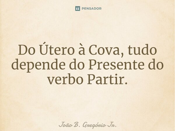 ⁠Do Útero à Cova, tudo depende do Presente do verbo Partir.... Frase de João B. Gregório Jr..