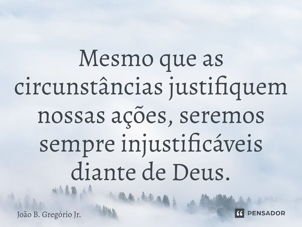 Mesmo que as circunstâncias justifiquem nossas ações, seremos sempre injustificáveis diante de Deus.... Frase de João B. Gregório Jr..