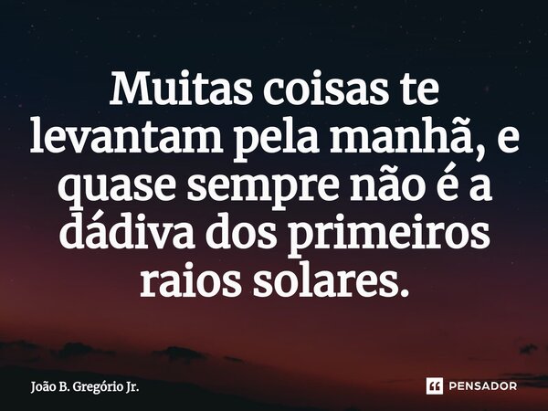 ⁠Muitas coisas te levantam pela manhã, e quase sempre não é a dádiva dos primeiros raios solares.... Frase de João B. Gregório Jr..