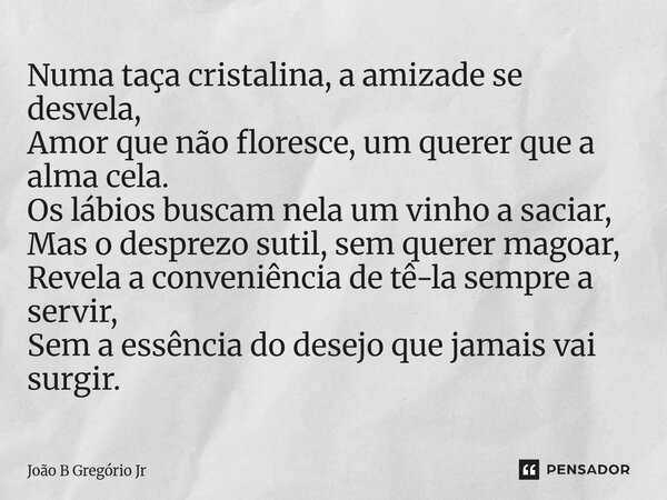 Numa taça cristalina, a amizade se desvela, Amor que não floresce, um querer que a alma cela. Os lábios buscam nela um vinho a saciar, Mas o desprezo sutil, sem... Frase de João B Gregório Jr.