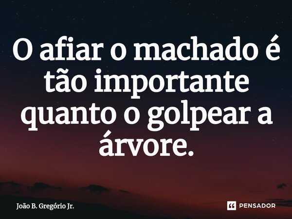 O afiar o machado é tão importante quanto o golpear a árvore.... Frase de João B. Gregório Jr..
