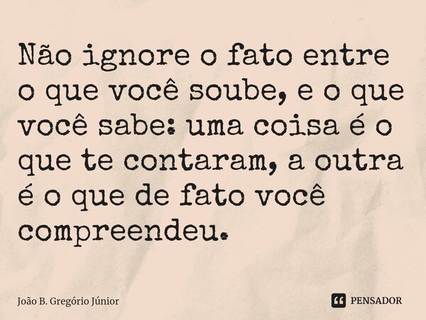 ⁠Não ignore o fato entre o que você soube, e o que você sabe: uma coisa é o que te contaram, a outra é o que de fato você compreendeu.... Frase de João B. Gregório Júnior.