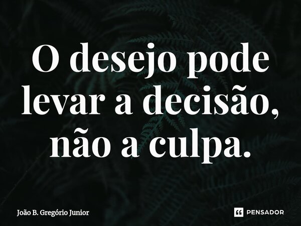 O desejo pode levar a decisão, não a culpa.... Frase de João B. Gregório Júnior.