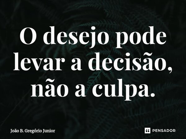 O desejo pode levar a decisão, não a culpa.... Frase de João B. Gregório Júnior.