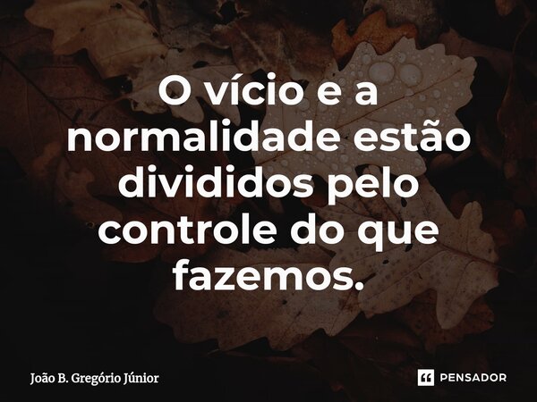 O vício e a normalidade estão divididos pelo controle do que fazemos.... Frase de João B. Gregório Júnior.