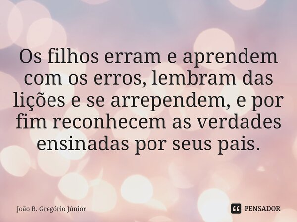 ⁠Os filhos erram e aprendem com os erros, lembram das lições e se arrependem, e por fim reconhecem as verdades ensinadas por seus pais.... Frase de João B. Gregório Júnior.