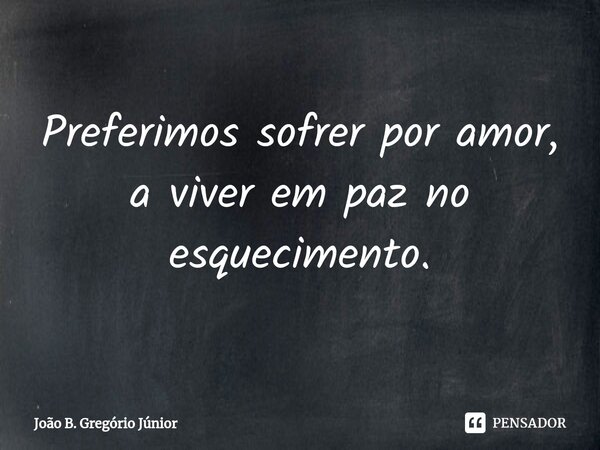 ⁠Preferimos sofrer por amor, a viver em paz no esquecimento.... Frase de João B. Gregório Júnior.