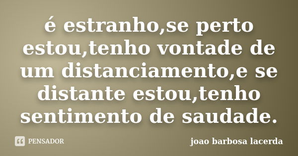 é estranho,se perto estou,tenho vontade de um distanciamento,e se distante estou,tenho sentimento de saudade.... Frase de joao barbosa lacerda.