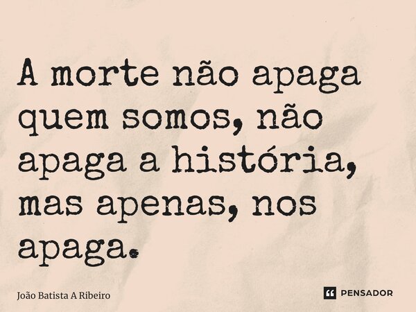 A morte não apaga quem somos, não apaga a história, mas apenas, nos apaga.... Frase de Joao Batista A Ribeiro.
