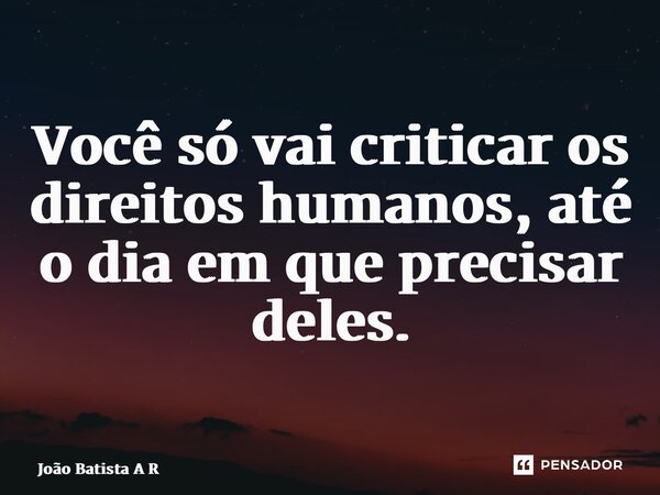 Você só vai criticar os direitos humanos, até o dia em que precisar deles.... Frase de João Batista A Ribeiro.