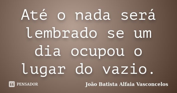 Até o nada será lembrado se um dia ocupou o lugar do vazio.... Frase de João Batista Alfaia Vasconcelos.