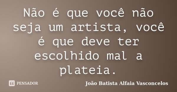 Não é que você não seja um artista, você é que deve ter escolhido mal a plateia.... Frase de João Batista Alfaia Vasconcelos.
