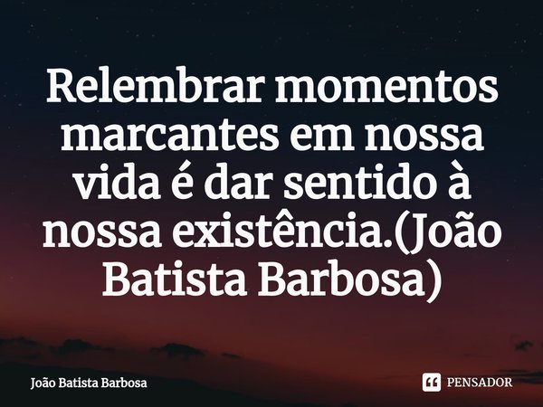 ⁠Relembrar momentos marcantes em nossa vida é dar sentido à nossa existência.(João Batista Barbosa)... Frase de João Batista Barbosa.