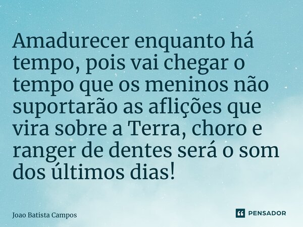 ⁠Amadurecer enquanto há tempo, pois vai chegar o tempo que os meninos não suportarão as aflições que vira sobre a Terra, choro e ranger de dentes será o som dos... Frase de Joao Batista Campos.