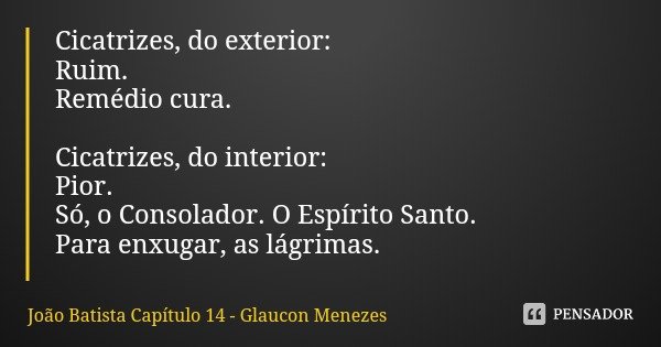 Cicatrizes, do exterior:
Ruim. Remédio cura. Cicatrizes, do interior:
Pior.
Só, o Consolador. O Espírito Santo.
Para enxugar, as lágrimas.... Frase de João Batista Capítulo 14 - Glaucon Menezes.