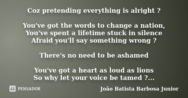 Coz pretending everything is alright ? You've got the words to change a nation, You've spent a lifetime stuck in silence Afraid you'll say something wrong ? The... Frase de João Batista Barbosa Junior.